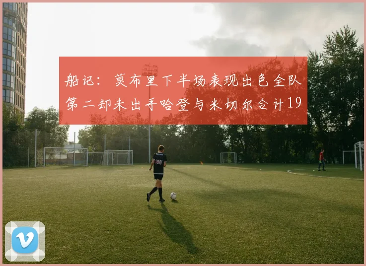 船记：莫布里下半场表现出色全队第二却未出手哈登与米切尔合计19次出手分析