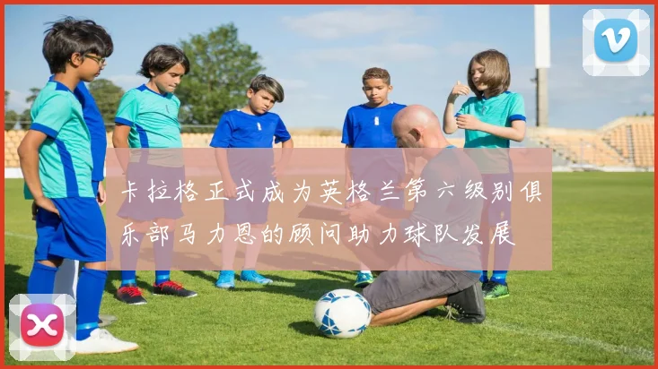 卡拉格正式成为英格兰第六级别俱乐部马力恩的顾问助力球队发展