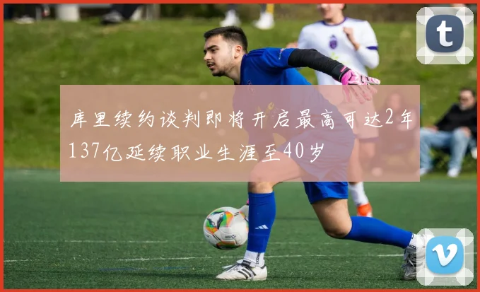 库里续约谈判即将开启最高可达2年137亿延续职业生涯至40岁