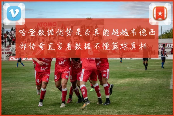 哈登数据优势是否真能超越韦德西部传奇直言看数据不懂篮球真相