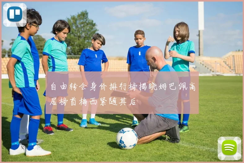 自由转会身价排行榜揭晓姆巴佩高居榜首梅西紧随其后