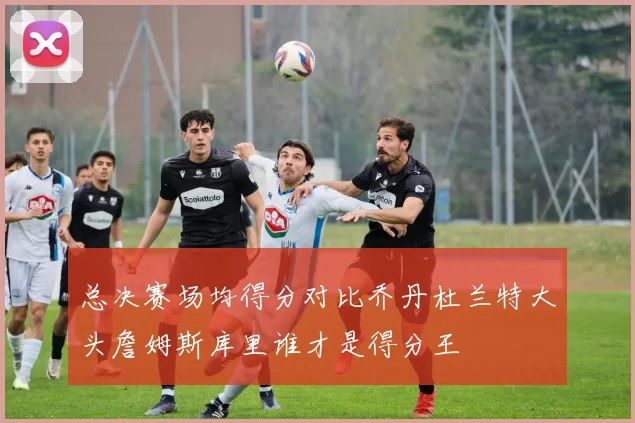 总决赛场均得分对比乔丹杜兰特大头詹姆斯库里谁才是得分王