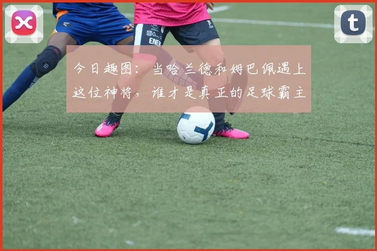 今日趣图：当哈兰德和姆巴佩遇上这位神将，谁才是真正的足球霸主