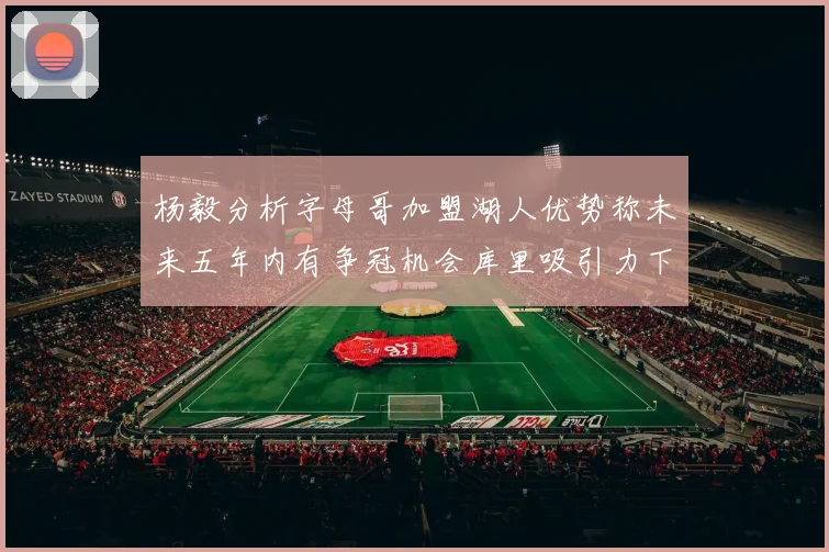 杨毅分析字母哥加盟湖人优势称未来五年内有争冠机会库里吸引力下降