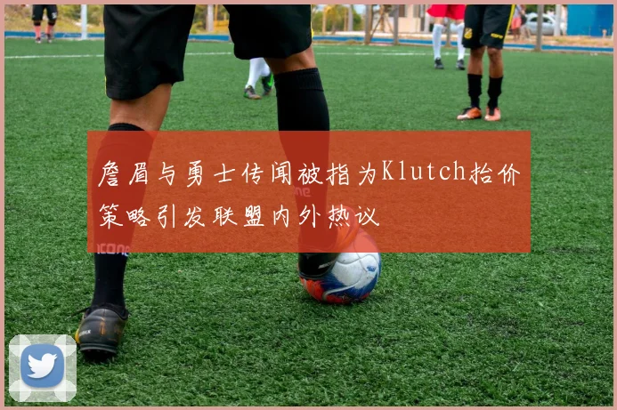 詹眉与勇士传闻被指为Klutch抬价策略引发联盟内外热议