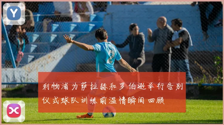 利物浦为萨拉赫和罗伯逊举行告别仪式球队训练前温情瞬间回顾