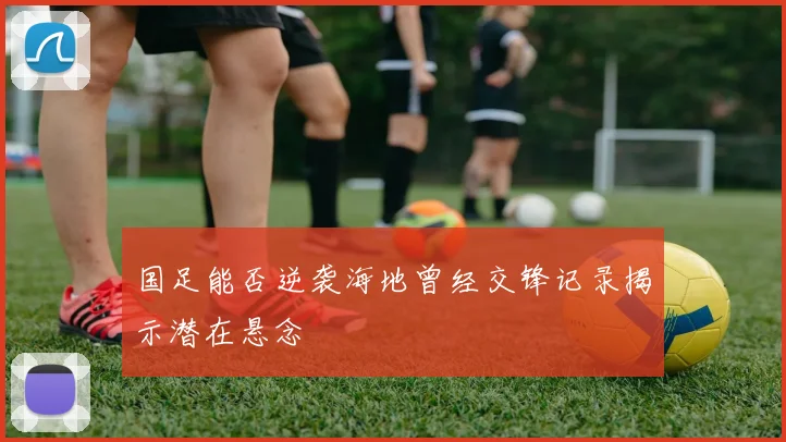 国足能否逆袭海地曾经交锋记录揭示潜在悬念