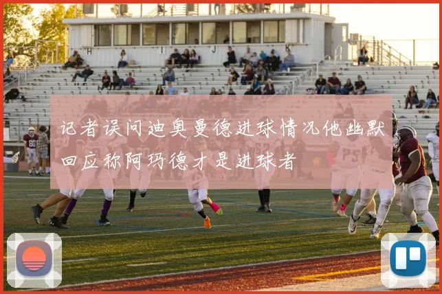 记者误问迪奥曼德进球情况他幽默回应称阿玛德才是进球者
