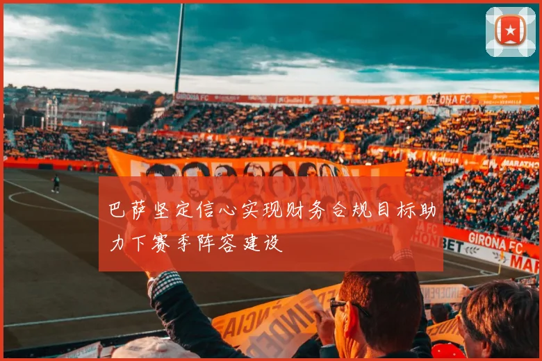 巴萨坚定信心实现财务合规目标助力下赛季阵容建设