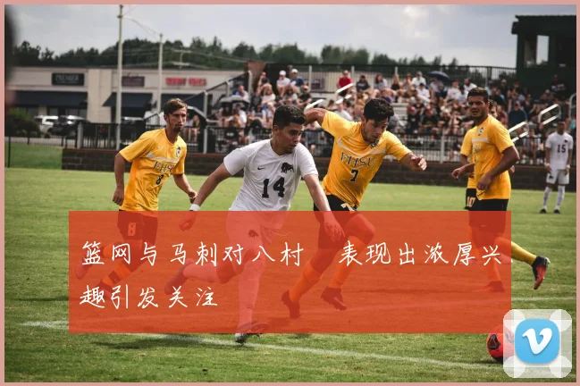 篮网与马刺对八村塁表现出浓厚兴趣引发关注