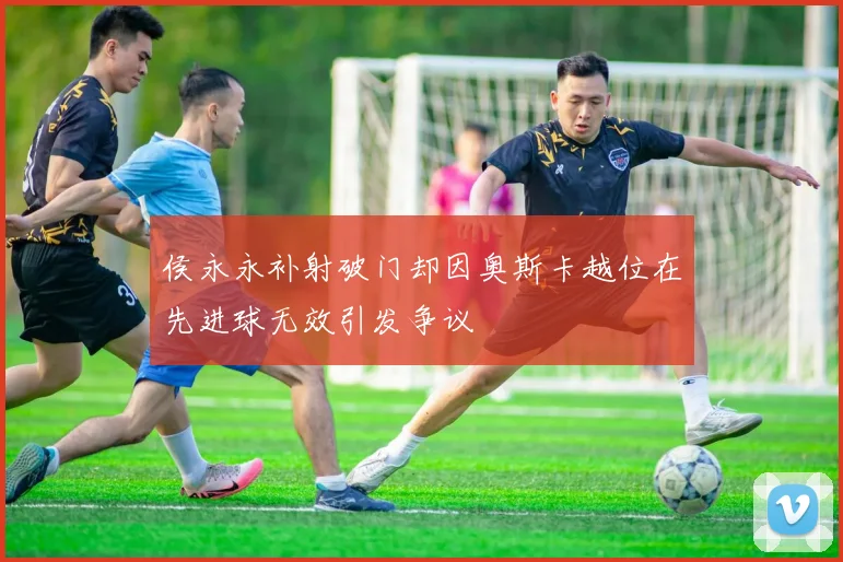 侯永永补射破门却因奥斯卡越位在先进球无效引发争议