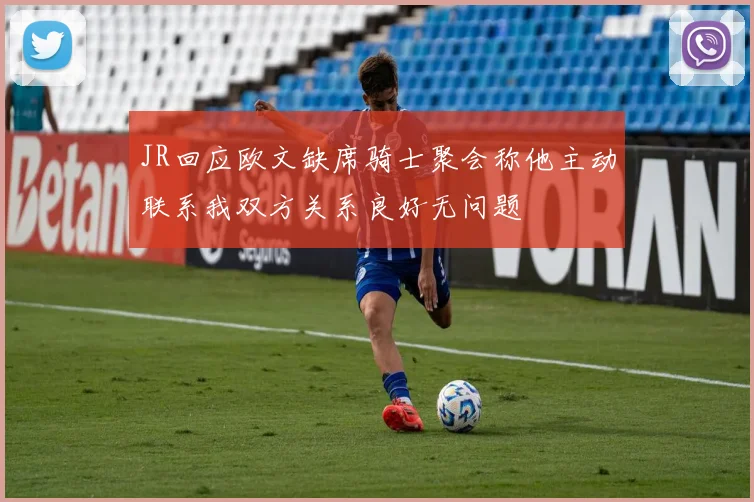 JR回应欧文缺席骑士聚会称他主动联系我双方关系良好无问题
