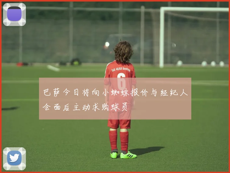 巴萨今日将向小蜘蛛报价与经纪人会面后主动求购球员